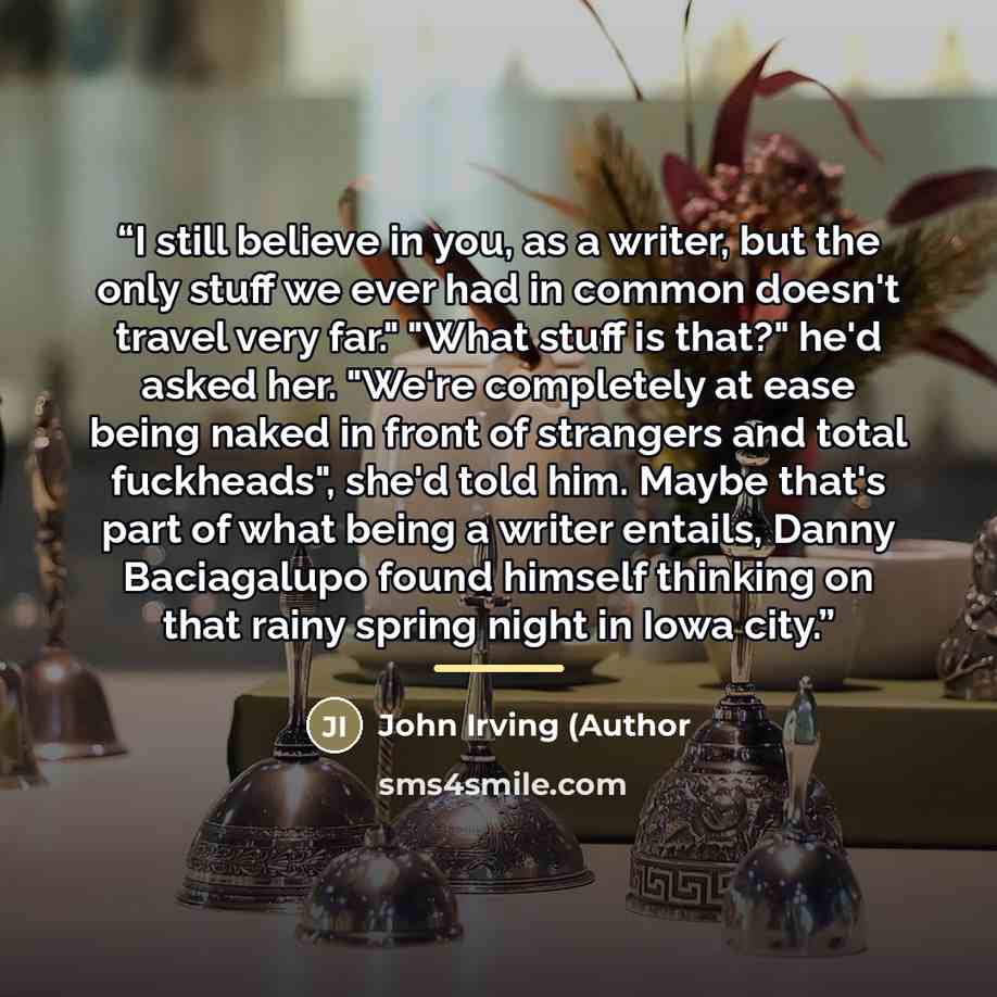“I still believe in you, as a writer, but the only stuff we ever had in common doesn't travel very far." "What stuff is that?" he'd asked her. "We're completely at ease being naked in front of strangers and total fuckheads", she'd told him. Maybe that's part of what being a writer entails, Danny…” quote by John Irving (Author