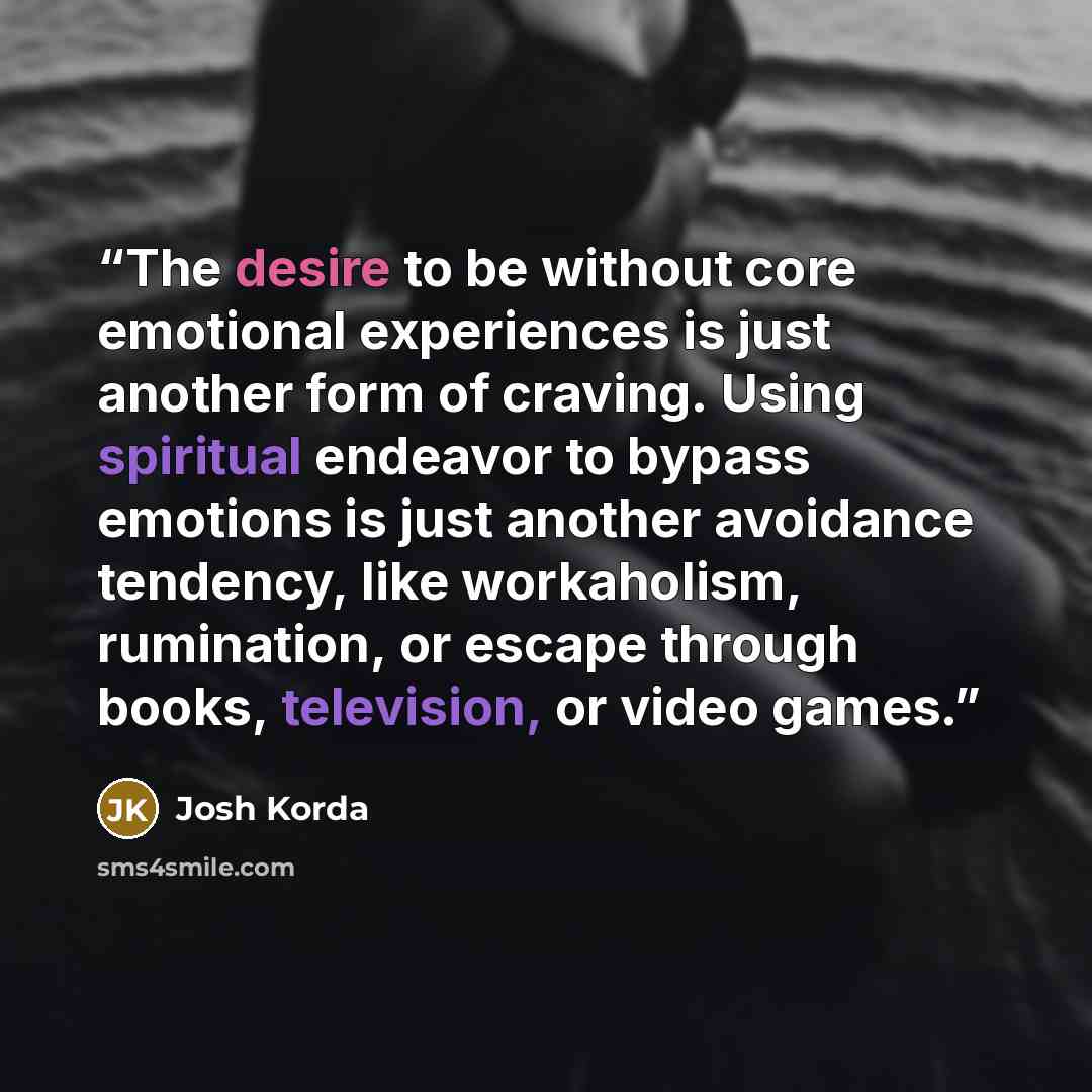 “The desire to be without core emotional experiences is just another form of craving. Using spiritual endeavor to bypass emotions is just another avoidance tendency, like workaholism, rumination, or escape through books, television, or video games.” quote by Josh Korda