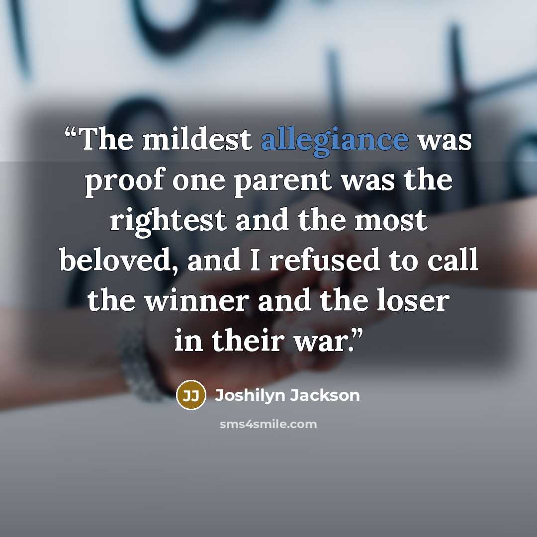 “The mildest allegiance was proof one parent was the rightest and the most beloved, and I refused to call the winner and the loser in their war.” quote by Joshilyn Jackson