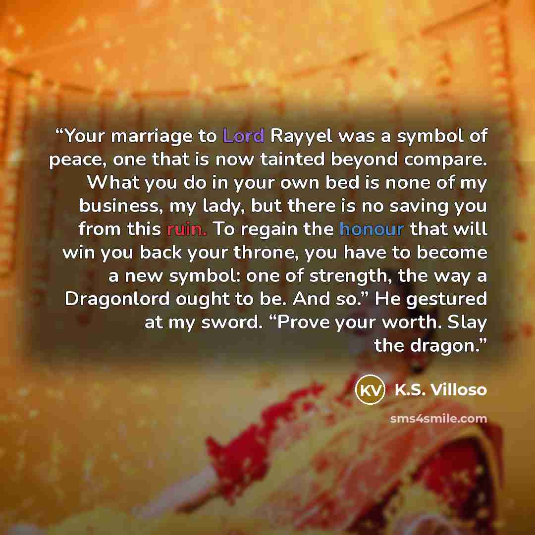 “Your marriage to Lord Rayyel was a symbol of peace, one that is now tainted beyond compare. What you do in your own bed is none of my business, my lady, but there is no saving you from this ruin. To regain the honour that will win you back your throne, you have to become a new symbol: one of…” quote by K.S. Villoso