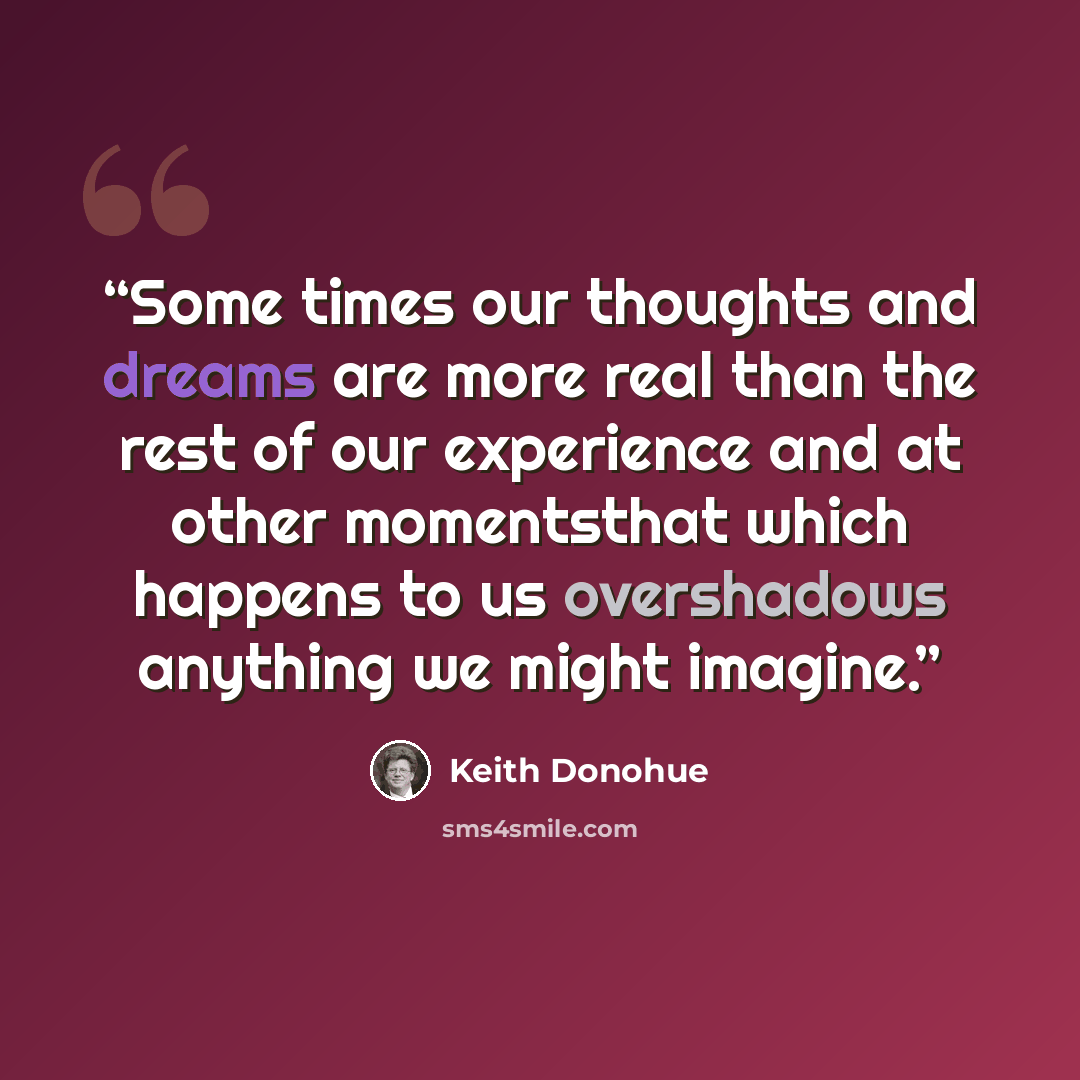 “Some times our thoughts and dreams are more real than the rest of our experience and at other momentsthat which happens to us overshadows anything we might imagine.” quote by Keith donohue