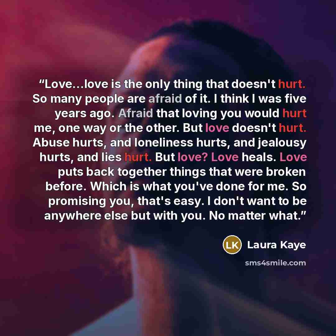 “Love...love is the only thing that doesn't hurt. So many people are afraid of it. I think I was five years ago. Afraid that loving you would hurt me, one way or the other. But love doesn't hurt. Abuse hurts, and loneliness hurts, and jealousy hurts, and lies hurt. But love? Love heals. Love puts…” quote by Laura Kaye