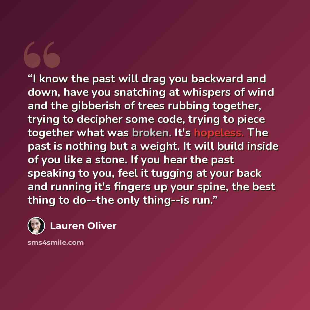 “I know the past will drag you backward and down, have you snatching at whispers of wind and the gibberish of trees rubbing together, trying to decipher some code, trying to piece together what was broken. It's hopeless. The past is nothing but a weight. It will build inside of you like a stone. If…” quote by Lauren Oliver