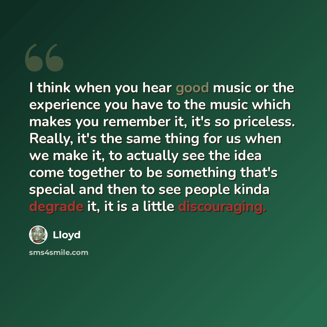 “I think when you hear good music or the experience you have to the music which makes you remember it, it's so priceless. Really, it's the same thing for us when we make it, to actually see the idea come together to be something that's special and then to see people kinda degrade it, it is a little…” quote by Lloyd
