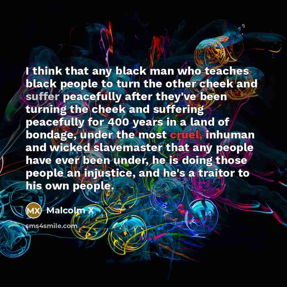 “I think that any black man who teaches black people to turn the other cheek and suffer peacefully after they've been turning the cheek and suffering peacefully for 400 years in a land of bondage, under the most cruel, inhuman and wicked slavemaster that any people have ever been under, he is doing…” quote by Malcolm X