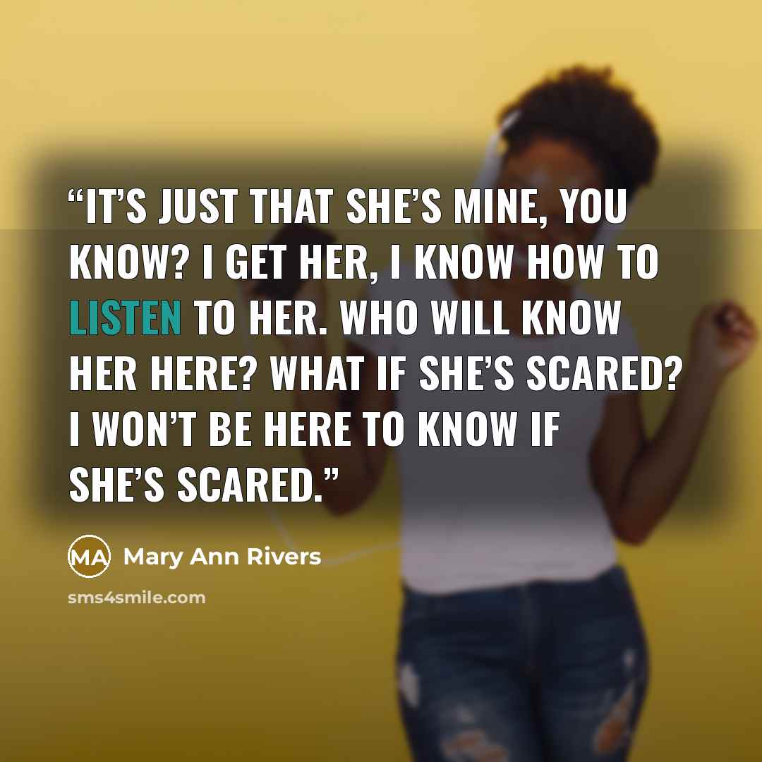 “It’s just that she’s mine, you know? I get her, I know how to listen to her. Who will know her here? What if she’s scared? I won’t be here to know if she’s scared.” quote by Mary Ann Rivers