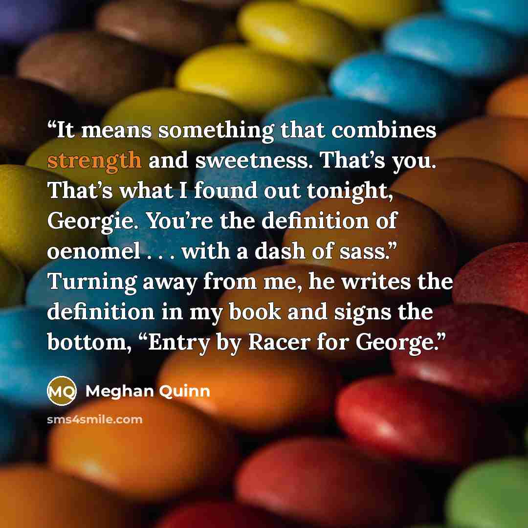“It means something that combines strength and sweetness. That’s you. That’s what I found out tonight, Georgie. You’re the definition of oenomel . . . with a dash of sass.” Turning away from me, he writes the definition in my book and signs the bottom, “Entry by Racer for George.” quote by Meghan Quinn