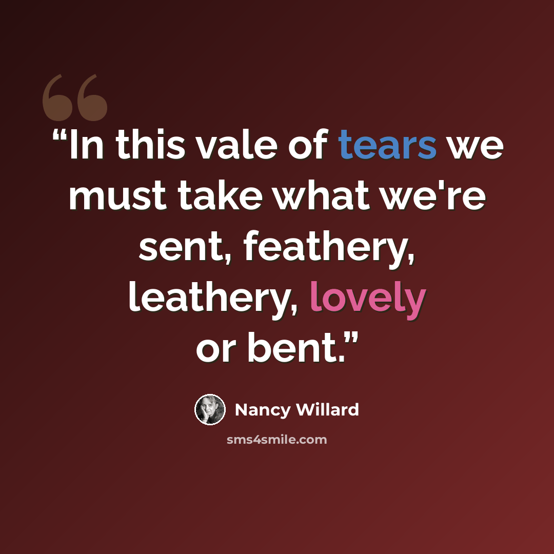 “In this vale of tears we must take what we're sent, feathery, leathery, lovely or bent.” quote by Nancy Willard