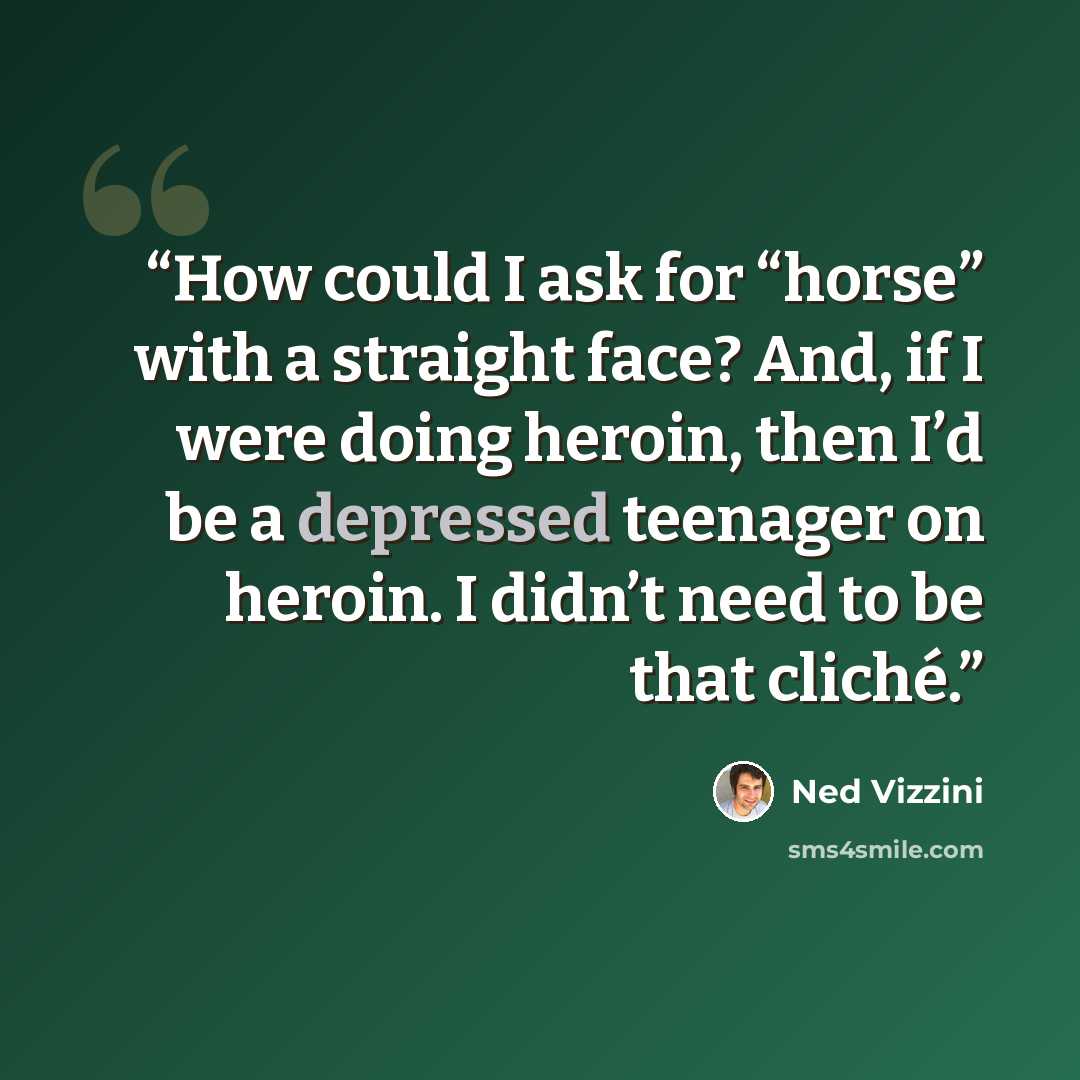 “How could I ask for “horse” with a straight face? And, if I were doing heroin, then I’d be a depressed teenager on heroin. I didn’t need to be that cliché.” quote by Ned Vizzini
