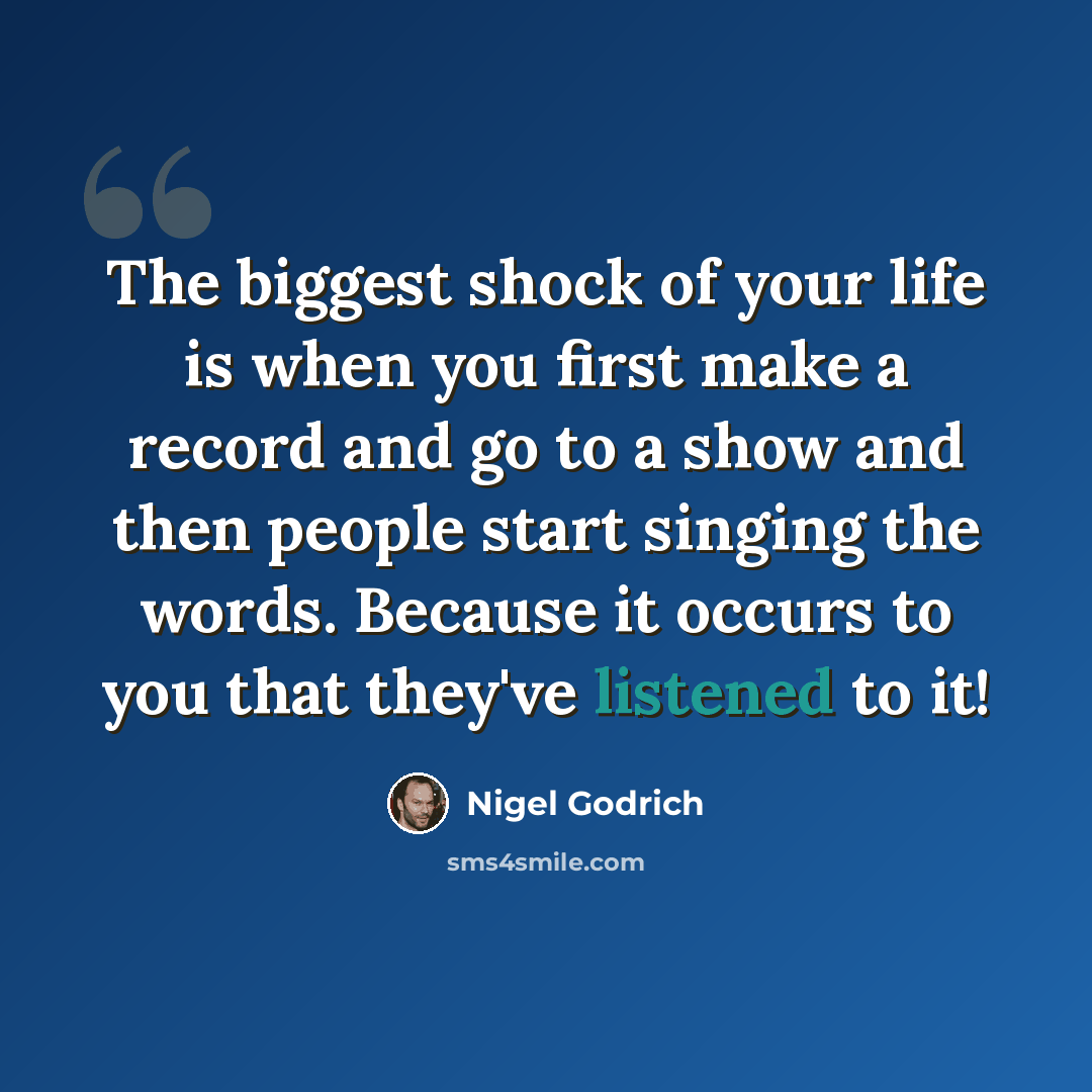 “The biggest shock of your life is when you first make a record and go to a show and then people start singing the words. Because it occurs to you that they've listened to it!” quote by Nigel Godrich