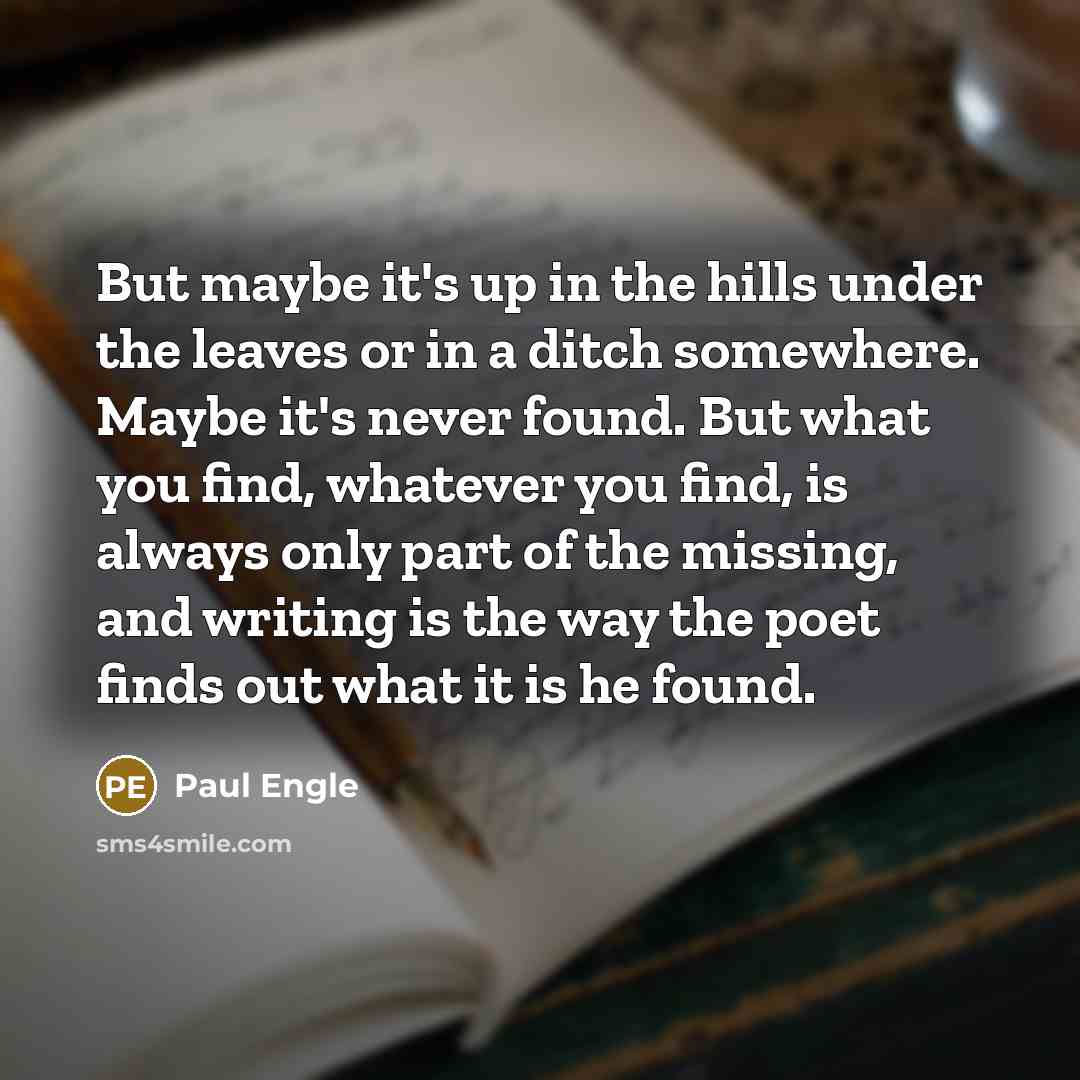 “But maybe it's up in the hills under the leaves or in a ditch somewhere. Maybe it's never found. But what you find, whatever you find, is always only part of the missing, and writing is the way the poet finds out what it is he found.” quote by Paul Engle