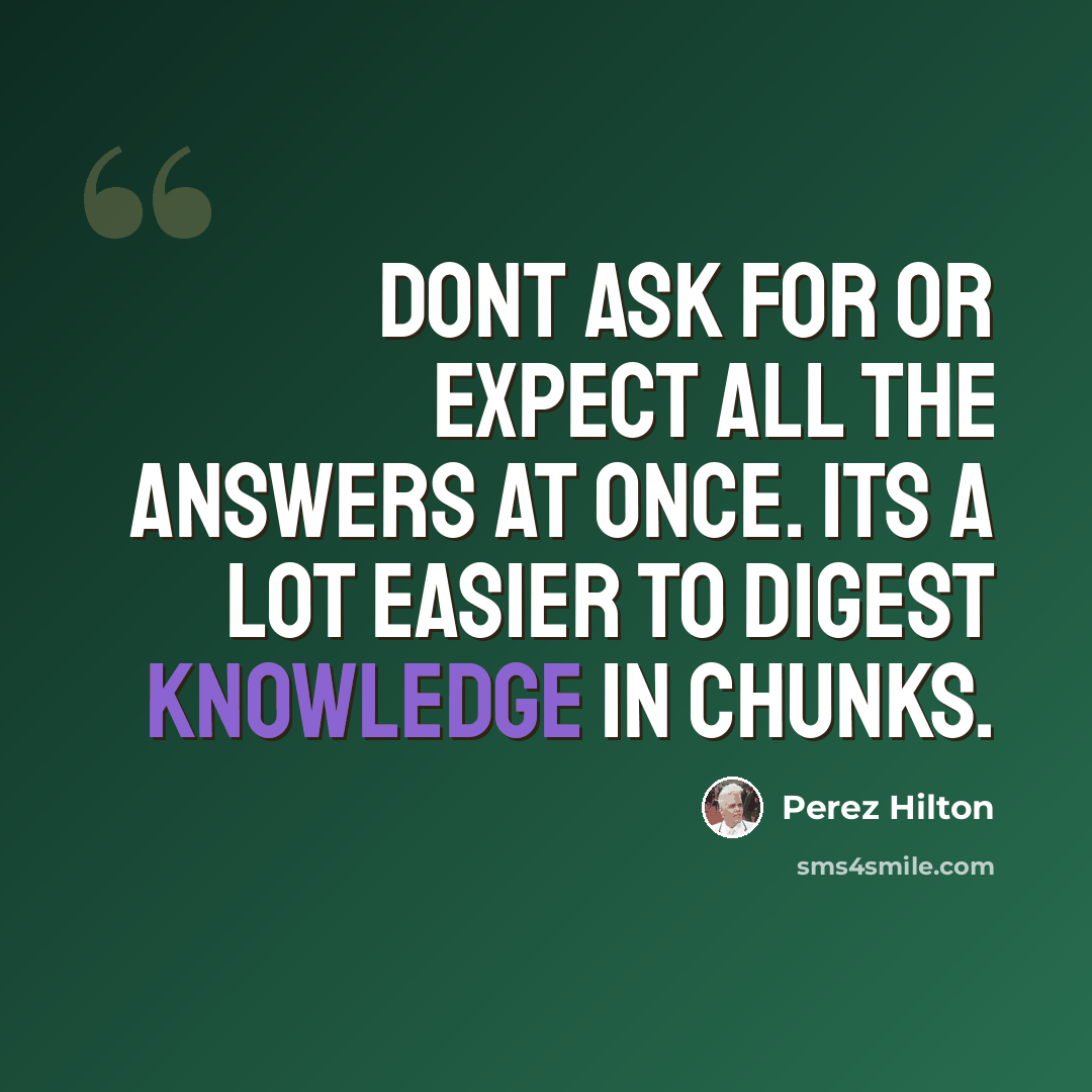 “Dont ask for or expect all the answers at once. Its a lot easier to digest knowledge in chunks.” quote by Perez Hilton