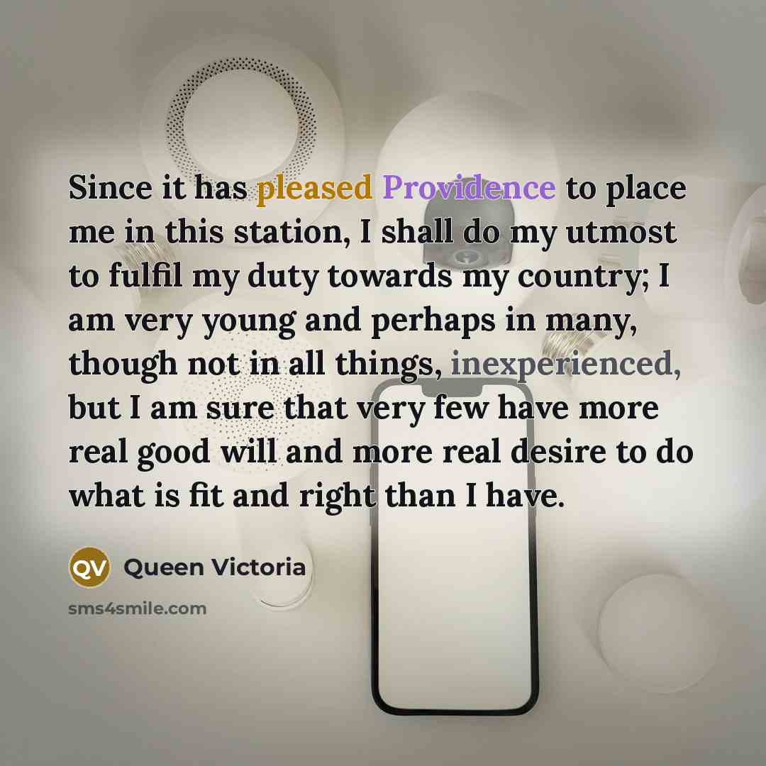 “Since it has pleased Providence to place me in this station, I shall do my utmost to fulfil my duty towards my country; I am very young and perhaps in many, though not in all things, inexperienced, but I am sure that very few have more real good will and more real desire to do what is fit and…” quote by Queen Victoria