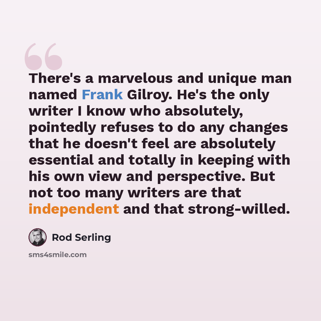 “There's a marvelous and unique man named Frank Gilroy. He's the only writer I know who absolutely, pointedly refuses to do any changes that he doesn't feel are absolutely essential and totally in keeping with his own view and perspective. But not too many writers are that independent and that…” quote by Rod Serling