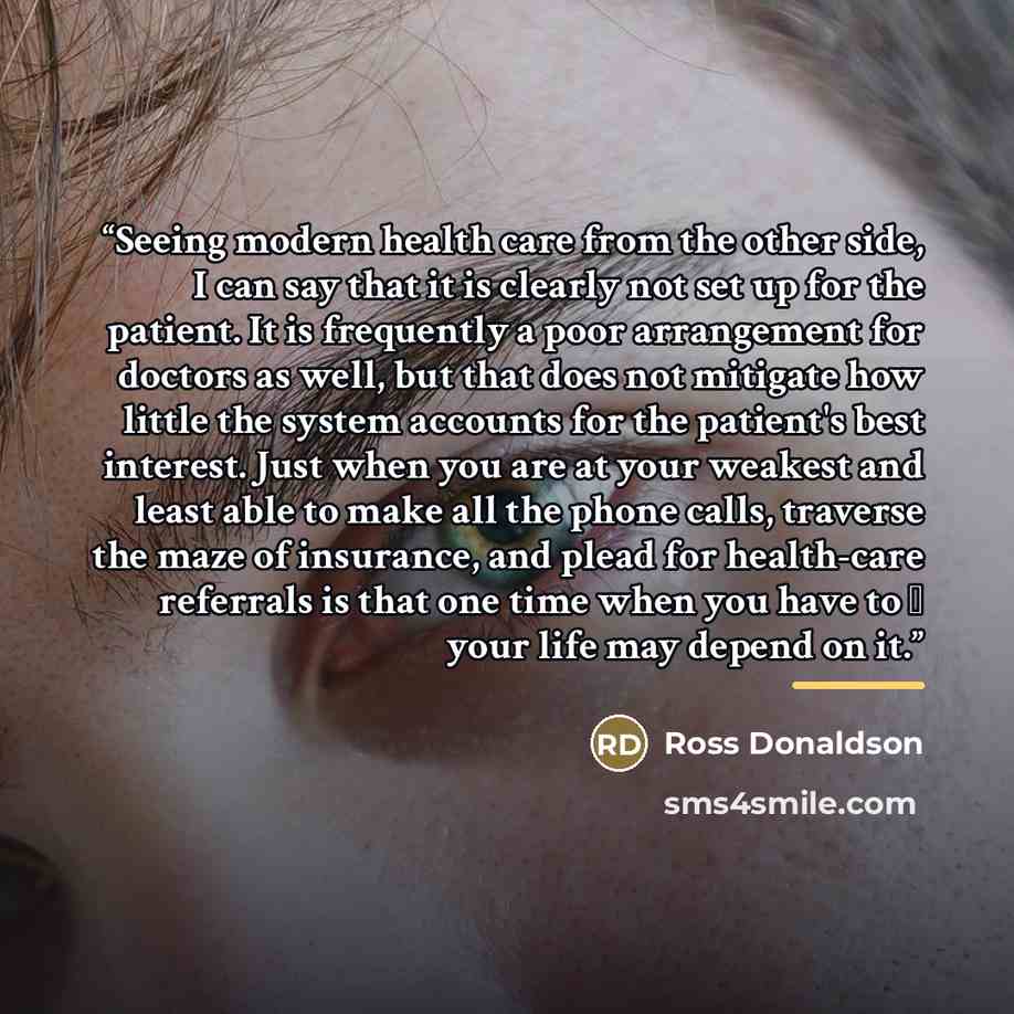 “Seeing modern health care from the other side, I can say that it is clearly not set up for the patient. It is frequently a poor arrangement for doctors as well, but that does not mitigate how little the system accounts for the patient's best interest. Just when you are at your weakest and least…” quote by Ross Donaldson