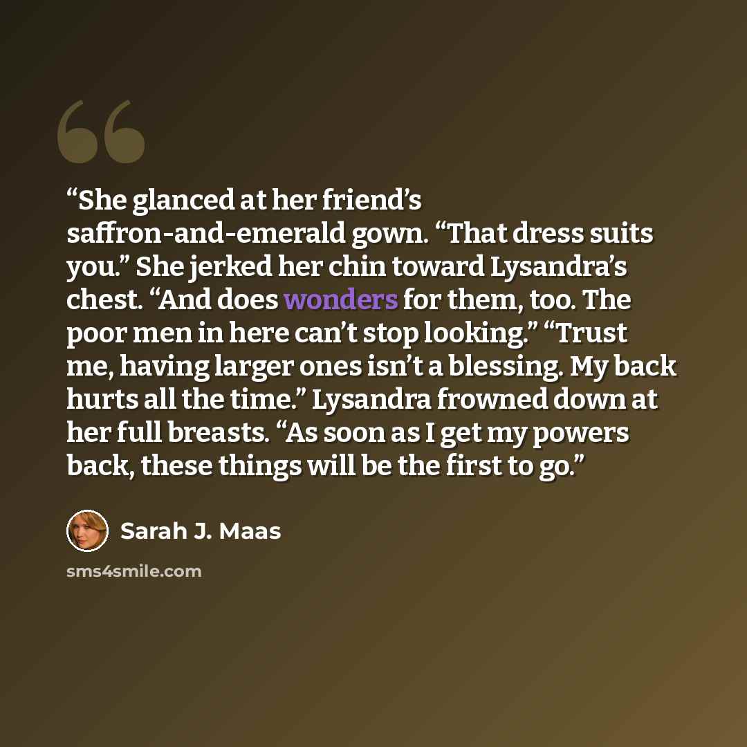 “She glanced at her friend’s saffron-and-emerald gown. “That dress suits you.” She jerked her chin toward Lysandra’s chest. “And does wonders for them, too. The poor men in here can’t stop looking.” “Trust me, having larger ones isn’t a blessing. My back hurts all the time.” Lysandra frowned down…” quote by Sarah J. Maas