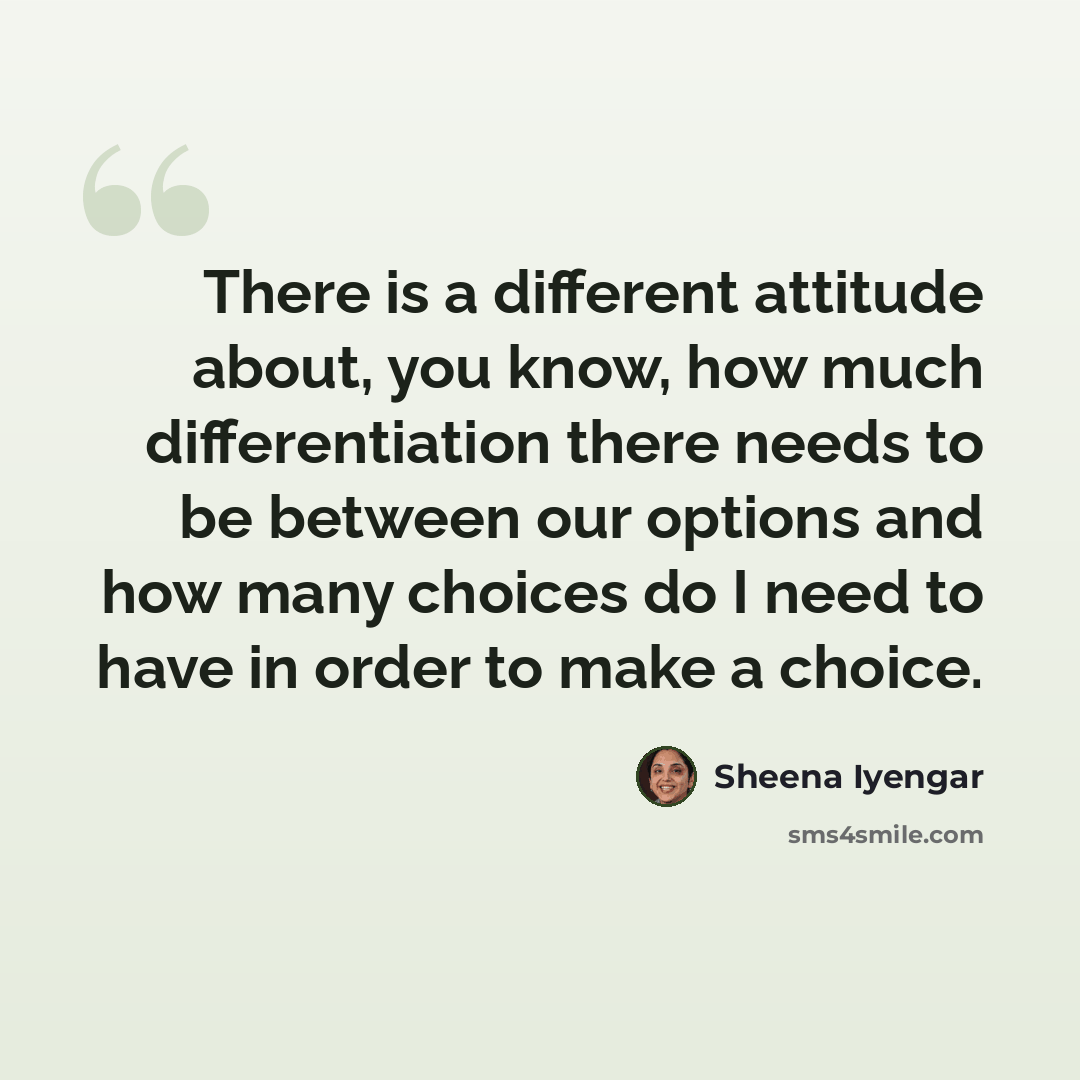 “There is a different attitude about, you know, how much differentiation there needs to be between our options and how many choices do I need to have in order to make a choice.” quote by Sheena Iyengar
