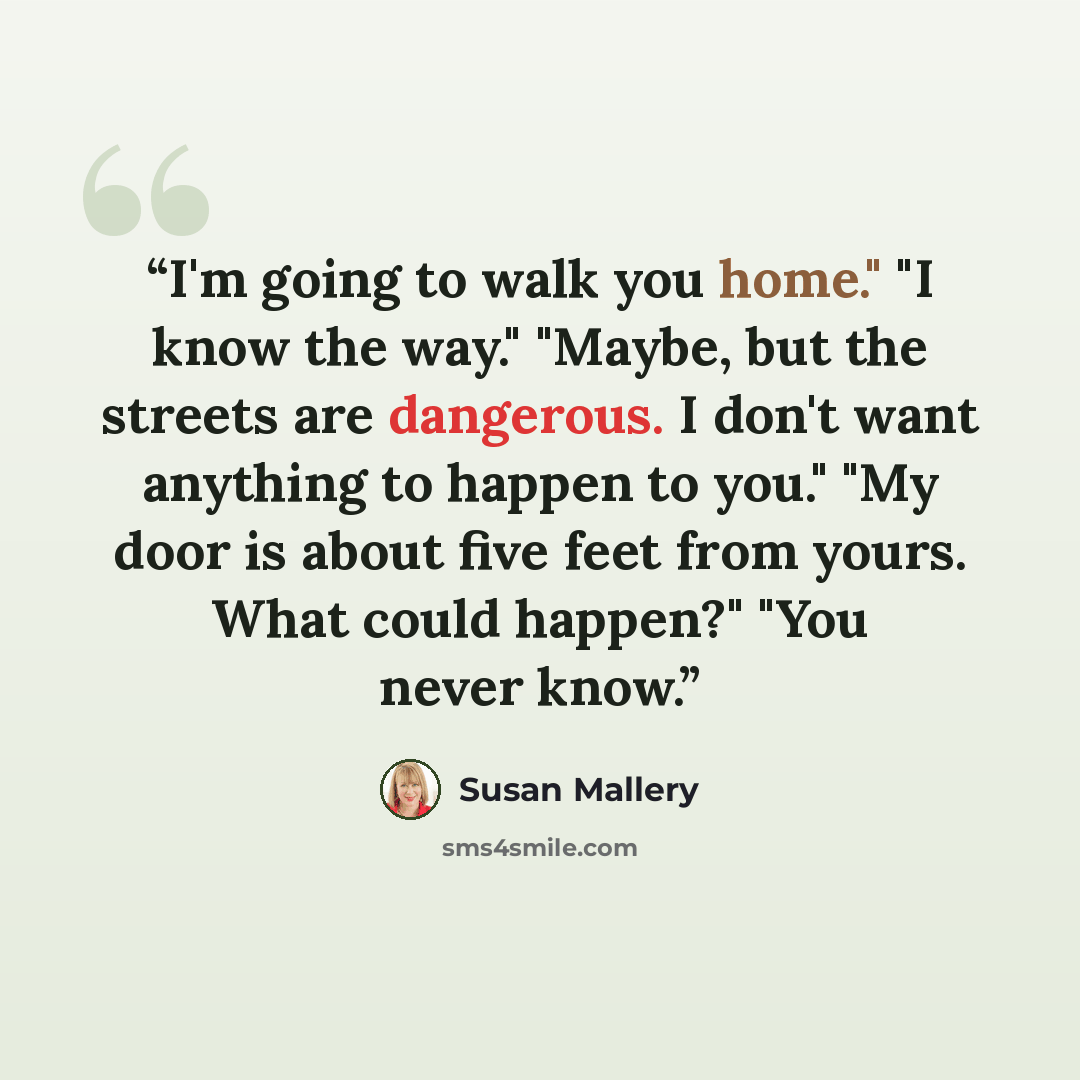 “I'm going to walk you home." "I know the way." "Maybe, but the streets are dangerous. I don't want anything to happen to you." "My door is about five feet from yours. What could happen?" "You never know.” quote by Susan Mallery