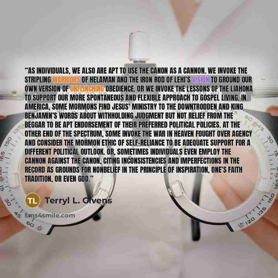 “As individuals, we also are apt to use the canon as a cannon. We invoke the stripling warriors of Helaman and the iron rod of Lehi’s vision to ground our own version of unflinching obedience. Or we invoke the lessons of the Liahona to support our more spontaneous and flexible approach to gospel…” quote by Terryl L. Givens