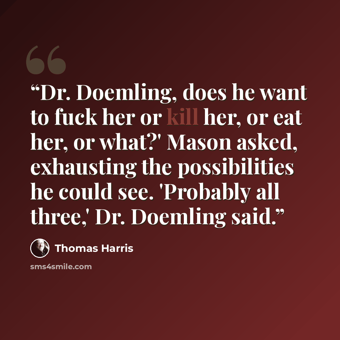 “Dr. Doemling, does he want to fuck her or kill her, or eat her, or what?' Mason asked, exhausting the possibilities he could see. 'Probably all three,' Dr. Doemling said.” quote by Thomas Harris