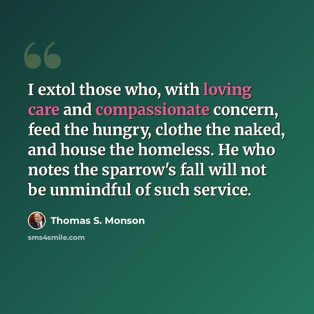 “I extol those who, with loving care and compassionate concern, feed the hungry, clothe the naked, and house the homeless. He who notes the sparrow's fall will not be unmindful of such service.” quote by Thomas S. Monson