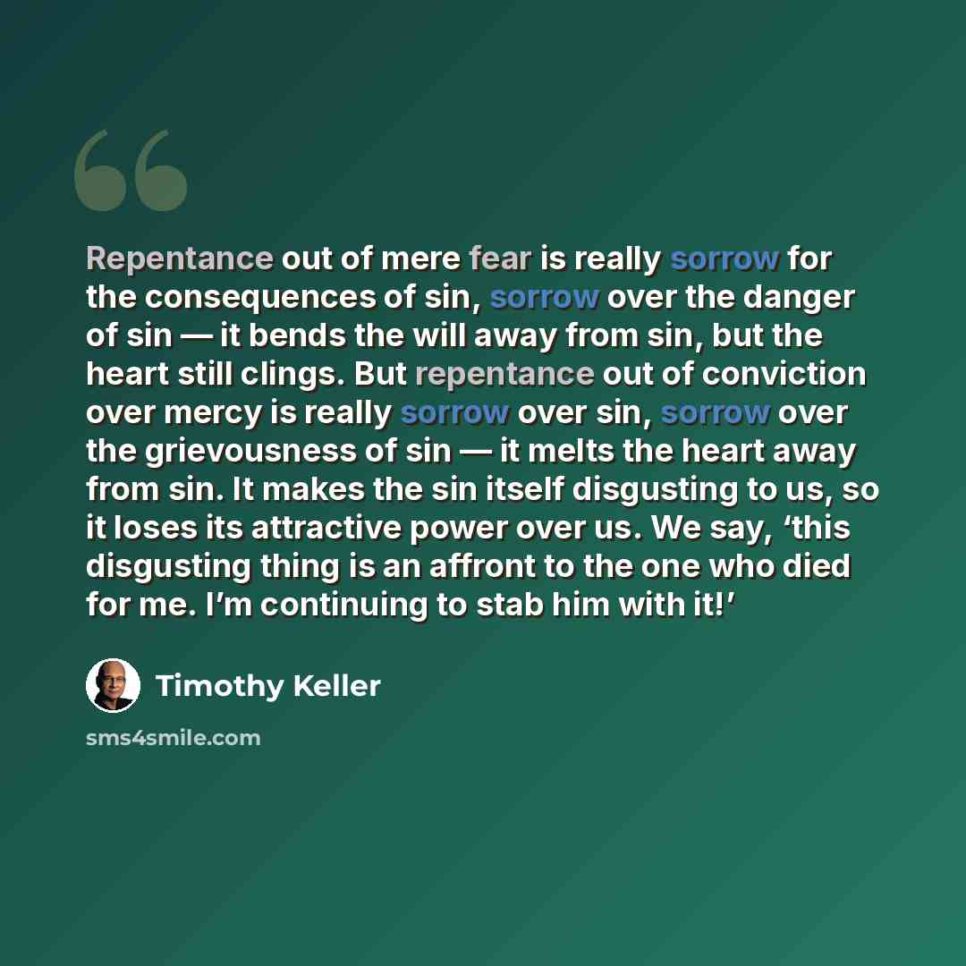 “Repentance out of mere fear is really sorrow for the consequences of sin, sorrow over the danger of sin — it bends the will away from sin, but the heart still clings. But repentance out of conviction over mercy is really sorrow over sin, sorrow over the grievousness of sin — it melts the heart…” quote by Timothy Keller