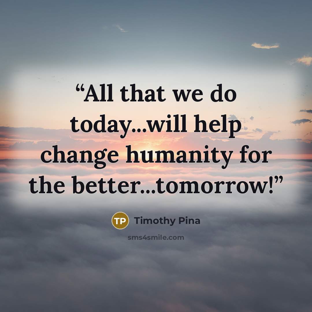 “All that we do today...will help change humanity for the better...tomorrow!” quote by Timothy Pina