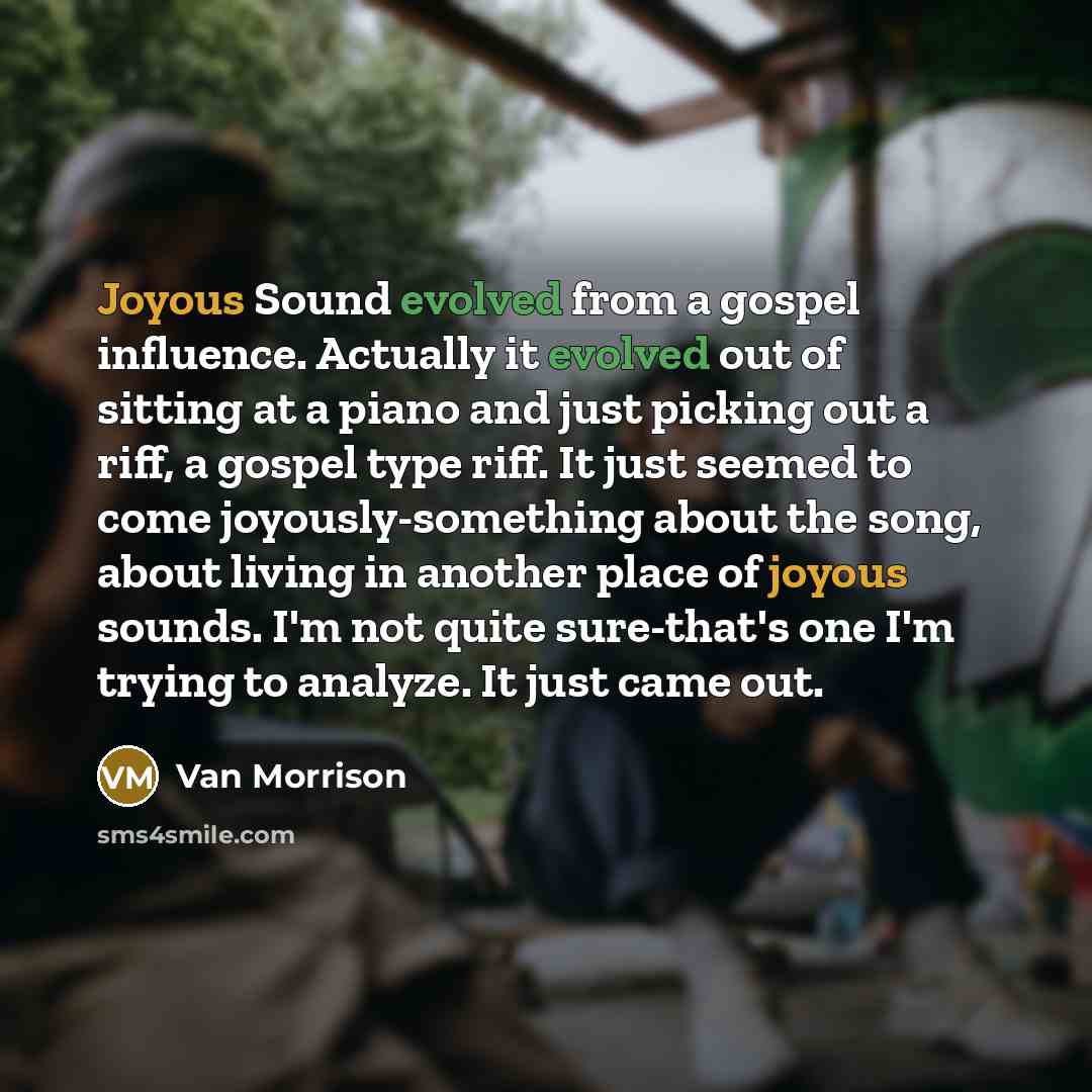 “Joyous Sound evolved from a gospel influence. Actually it evolved out of sitting at a piano and just picking out a riff, a gospel type riff. It just seemed to come joyously-something about the song, about living in another place of joyous sounds. I'm not quite sure-that's one I'm trying to…” quote by Van Morrison