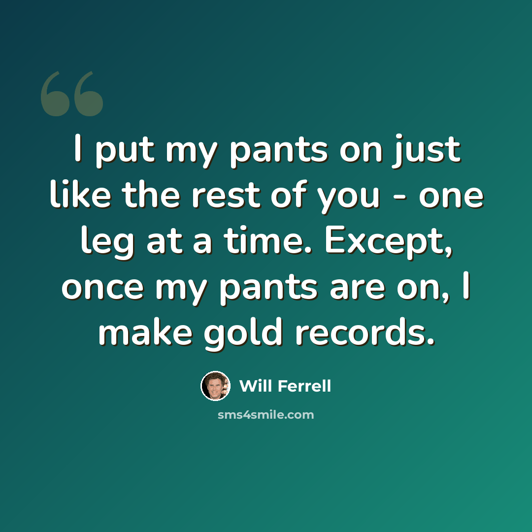 “I put my pants on just like the rest of you - one leg at a time. Except, once my pants are on, I make gold records.” quote by Will Ferrell