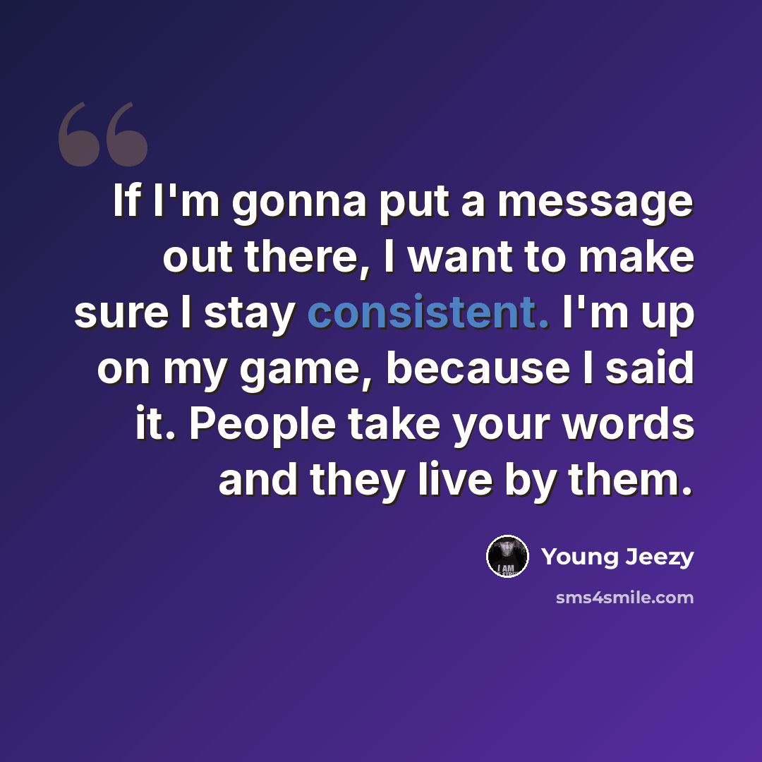 “If I'm gonna put a message out there, I want to make sure I stay consistent. I'm up on my game, because I said it. People take your words and they live by them.” quote by Young Jeezy