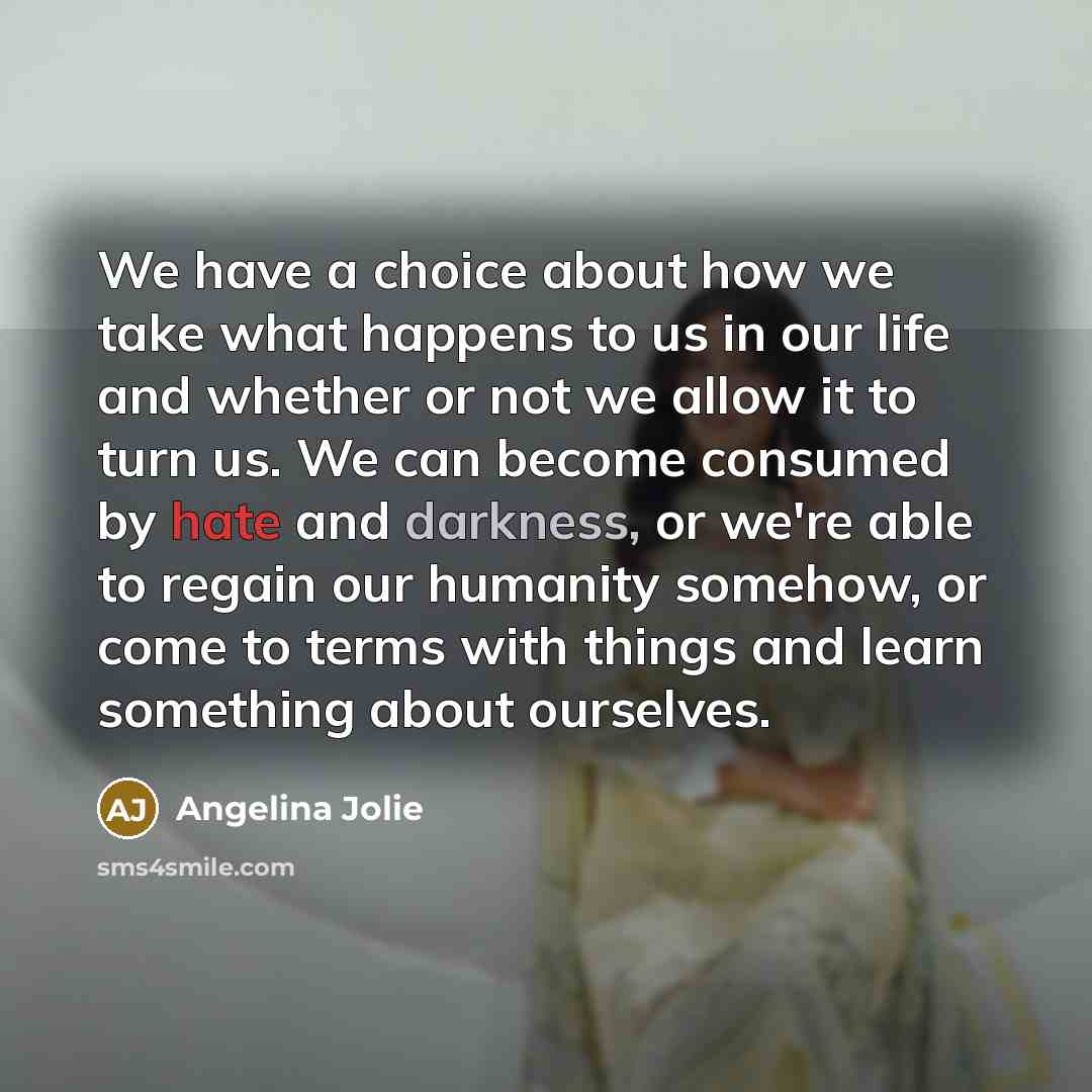 “We have a choice about how we take what happens to us in our life and whether or not we allow it to turn us. We can become consumed by hate and darkness, or we're able to regain our humanity somehow, or come to terms with things and learn something about ourselves.” quote by Angelina Jolie
