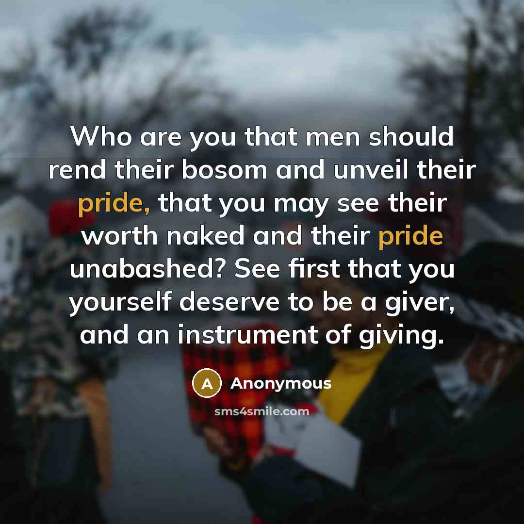 “Who are you that men should rend their bosom and unveil their pride, that you may see their worth naked and their pride unabashed? See first that you yourself deserve to be a giver, and an instrument of giving.” quote by Anonymous