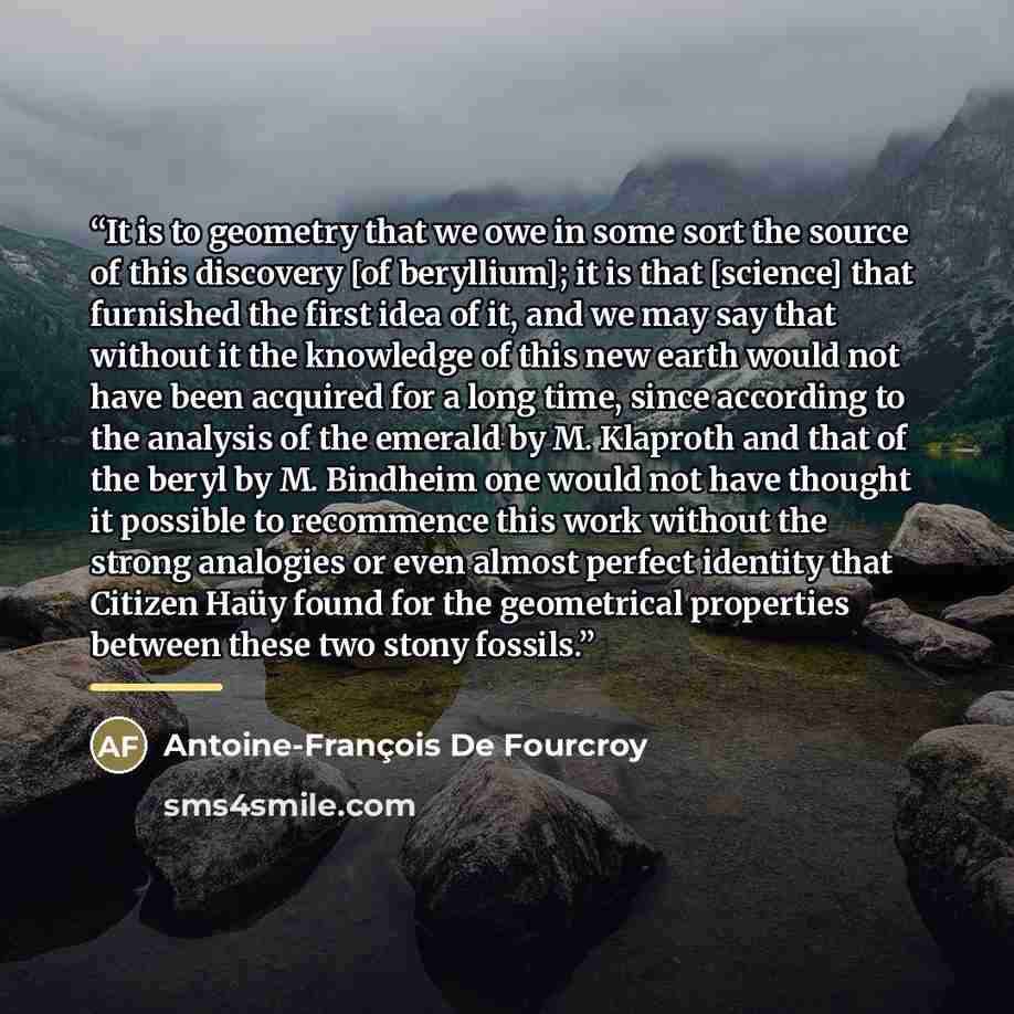 “It is to geometry that we owe in some sort the source of this discovery [of beryllium]; it is that [science] that furnished the first idea of it, and we may say that without it the knowledge of this new earth would not have been acquired for a long time, since according to the analysis of the…” quote by Antoine-François De Fourcroy