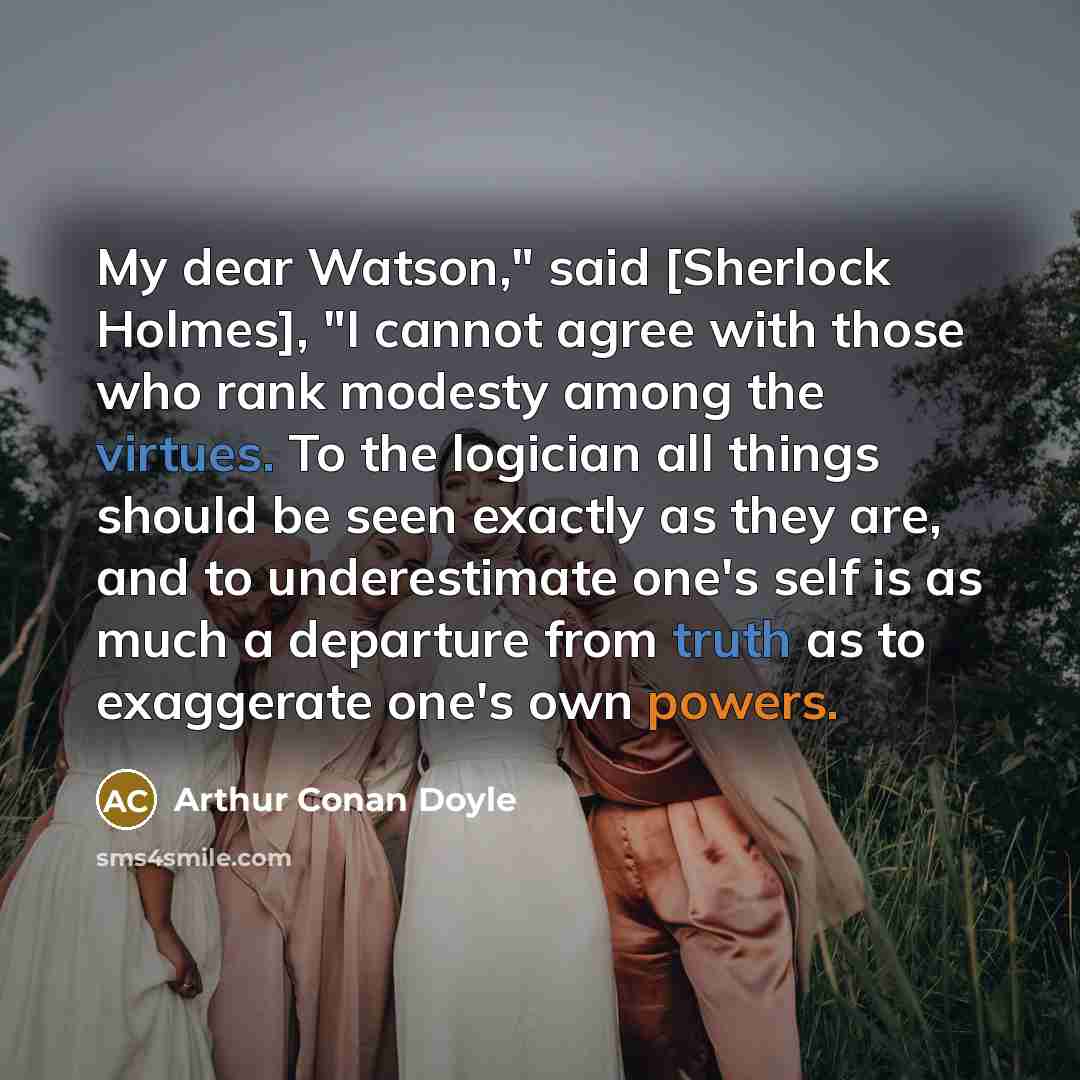 “My dear Watson," said [Sherlock Holmes], "I cannot agree with those who rank modesty among the virtues. To the logician all things should be seen exactly as they are, and to underestimate one's self is as much a departure from truth as to exaggerate one's own powers.” quote by Arthur Conan Doyle