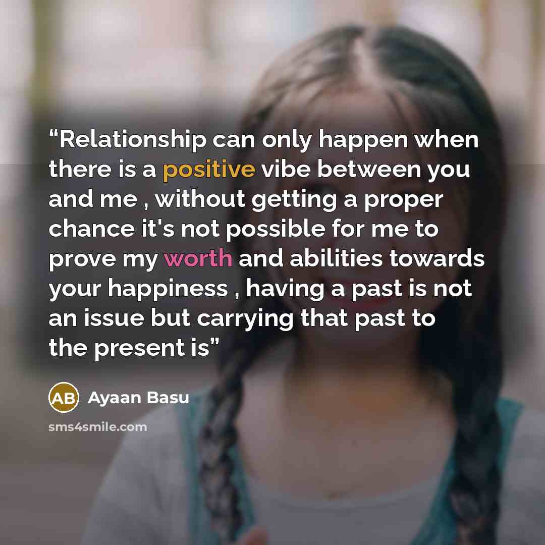 “Relationship can only happen when there is a positive vibe between you and me , without getting a proper chance it's not possible for me to prove my worth and abilities towards your happiness , having a past is not an issue but carrying that past to the present is” quote by Ayaan Basu