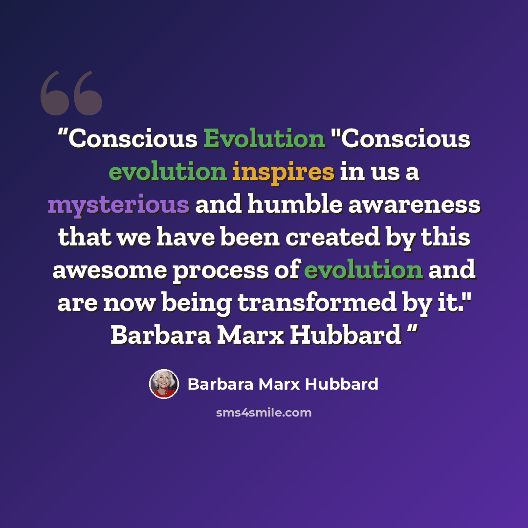 “Conscious Evolution "Conscious evolution inspires in us a mysterious and humble awareness that we have been created by this awesome process of evolution and are now being transformed by it." Barbara Marx Hubbard” quote by Barbara Marx Hubbard