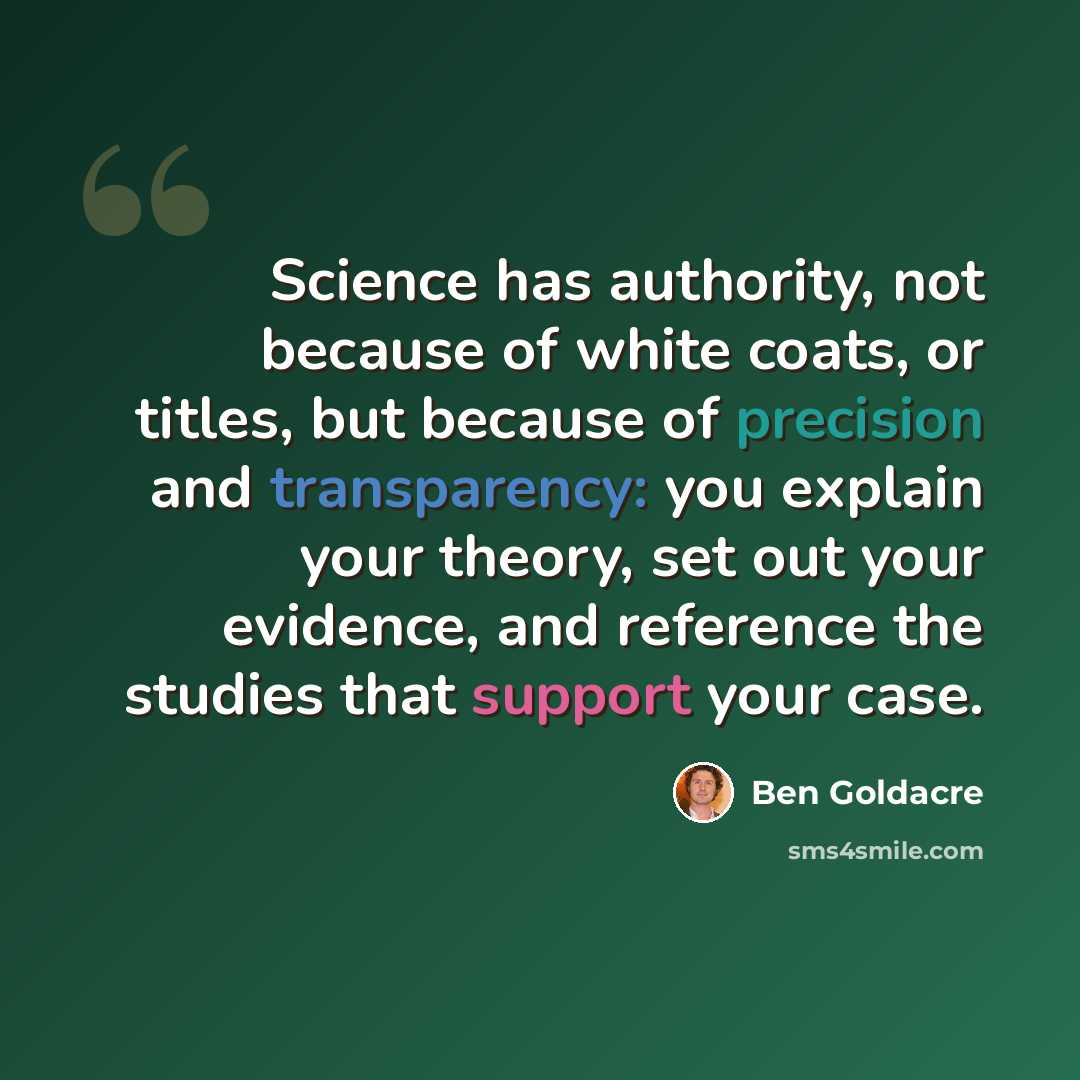 “Science has authority, not because of white coats, or titles, but because of precision and transparency: you explain your theory, set out your evidence, and reference the studies that support your case.” quote by Ben Goldacre