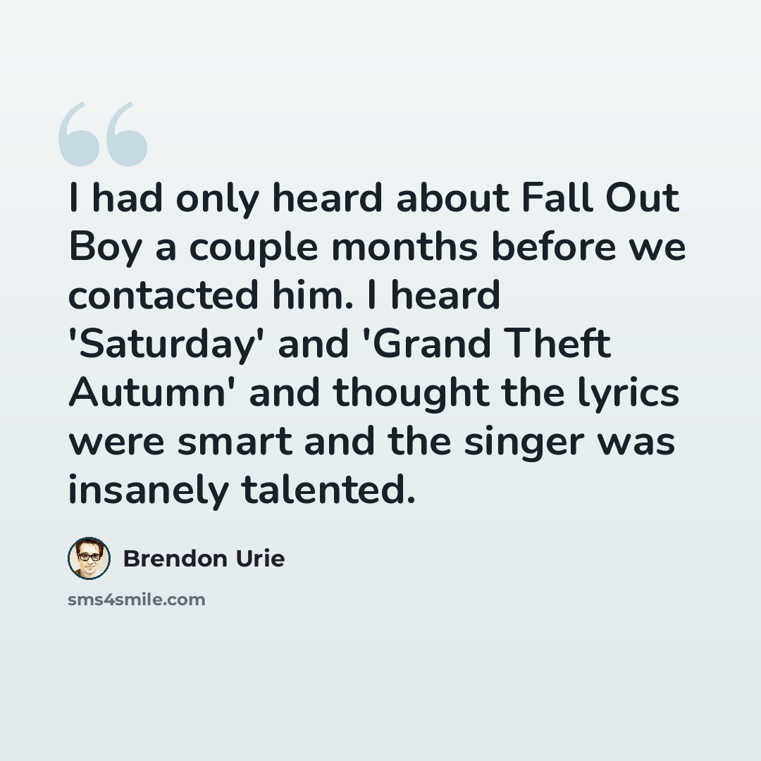 “I had only heard about Fall Out Boy a couple months before we contacted him. I heard 'Saturday' and 'Grand Theft Autumn' and thought the lyrics were smart and the singer was insanely talented.” quote by Brendon Urie
