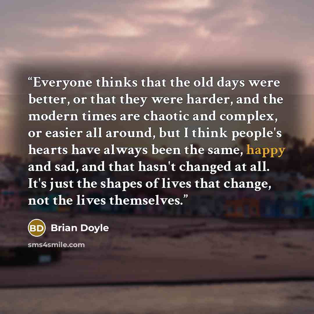 “Everyone thinks that the old days were better, or that they were harder, and the modern times are chaotic and complex, or easier all around, but I think people's hearts have always been the same, happy and sad, and that hasn't changed at all. It's just the shapes of lives that change, not the…” quote by Brian Doyle