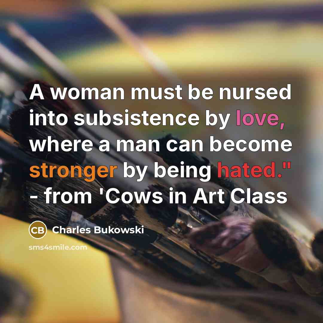 “A woman must be nursed into subsistence by love, where a man can become stronger by being hated." - from 'Cows in Art Class” quote by Charles Bukowski