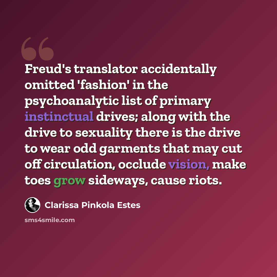 “Freud's translator accidentally omitted 'fashion' in the psychoanalytic list of primary instinctual drives; along with the drive to sexuality there is the drive to wear odd garments that may cut off circulation, occlude vision, make toes grow sideways, cause riots.” quote by Clarissa Pinkola Estes