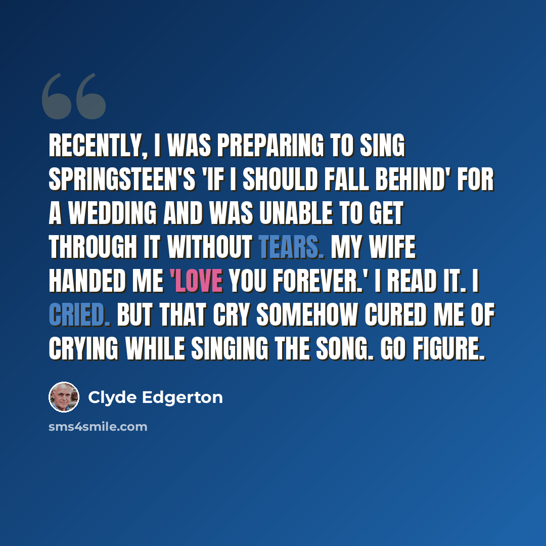 “Recently, I was preparing to sing Springsteen's 'If I Should Fall Behind' for a wedding and was unable to get through it without tears. My wife handed me 'Love You Forever.' I read it. I cried. But that cry somehow cured me of crying while singing the song. Go figure.” quote by Clyde Edgerton