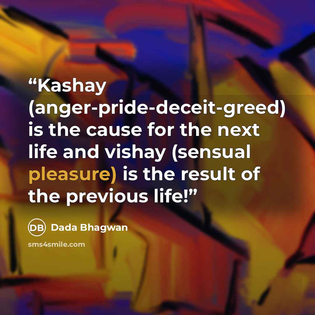 “Kashay (anger-pride-deceit-greed) is the cause for the next life and vishay (sensual pleasure) is the result of the previous life!” quote by Dada Bhagwan