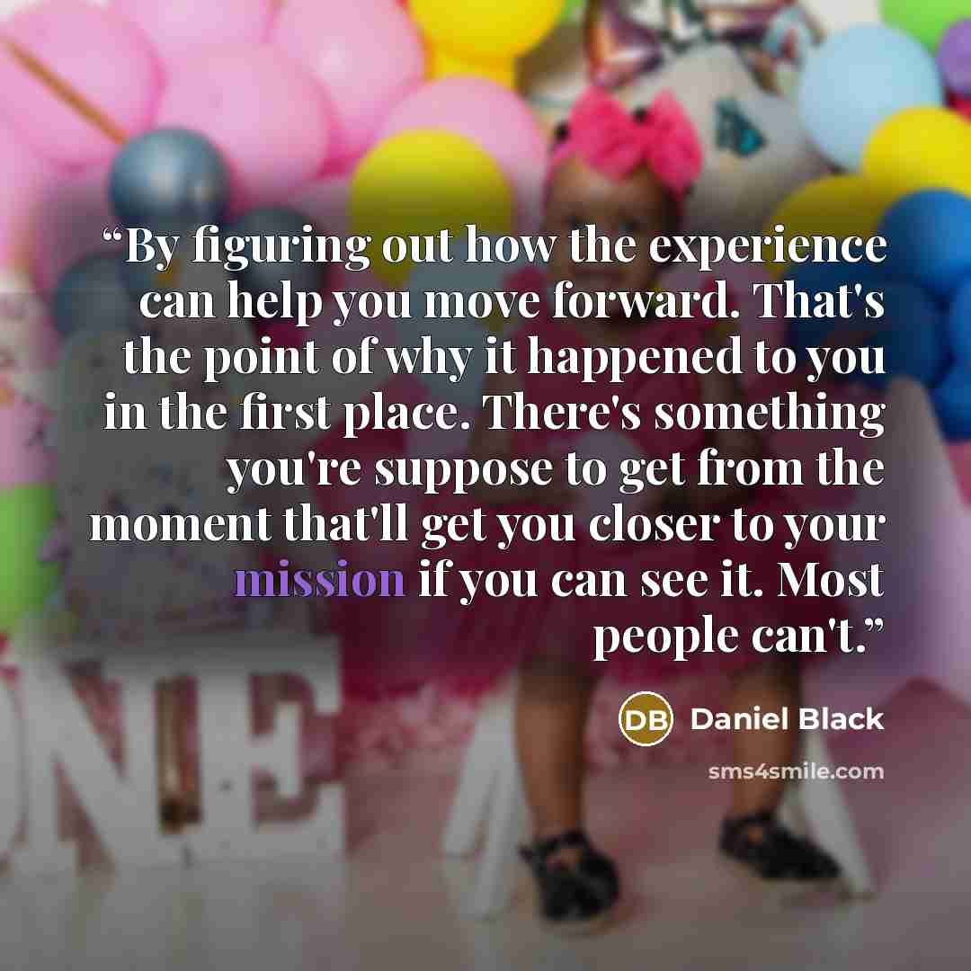 “By figuring out how the experience can help you move forward. That's the point of why it happened to you in the first place. There's something you're suppose to get from the moment that'll get you closer to your mission if you can see it. Most people can't.” quote by Daniel Black