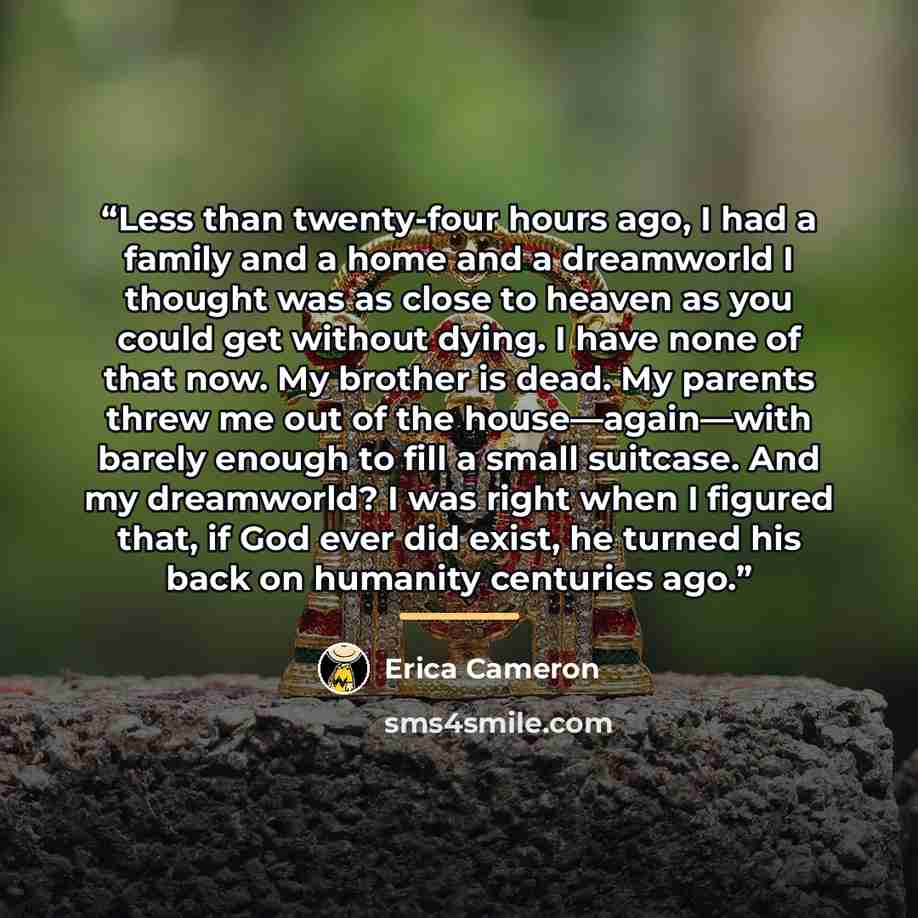 “Less than twenty-four hours ago, I had a family and a home and a dreamworld I thought was as close to heaven as you could get without dying. I have none of that now. My brother is dead. My parents threw me out of the house—again—with barely enough to fill a small suitcase. And my dreamworld? I was…” quote by Erica Cameron