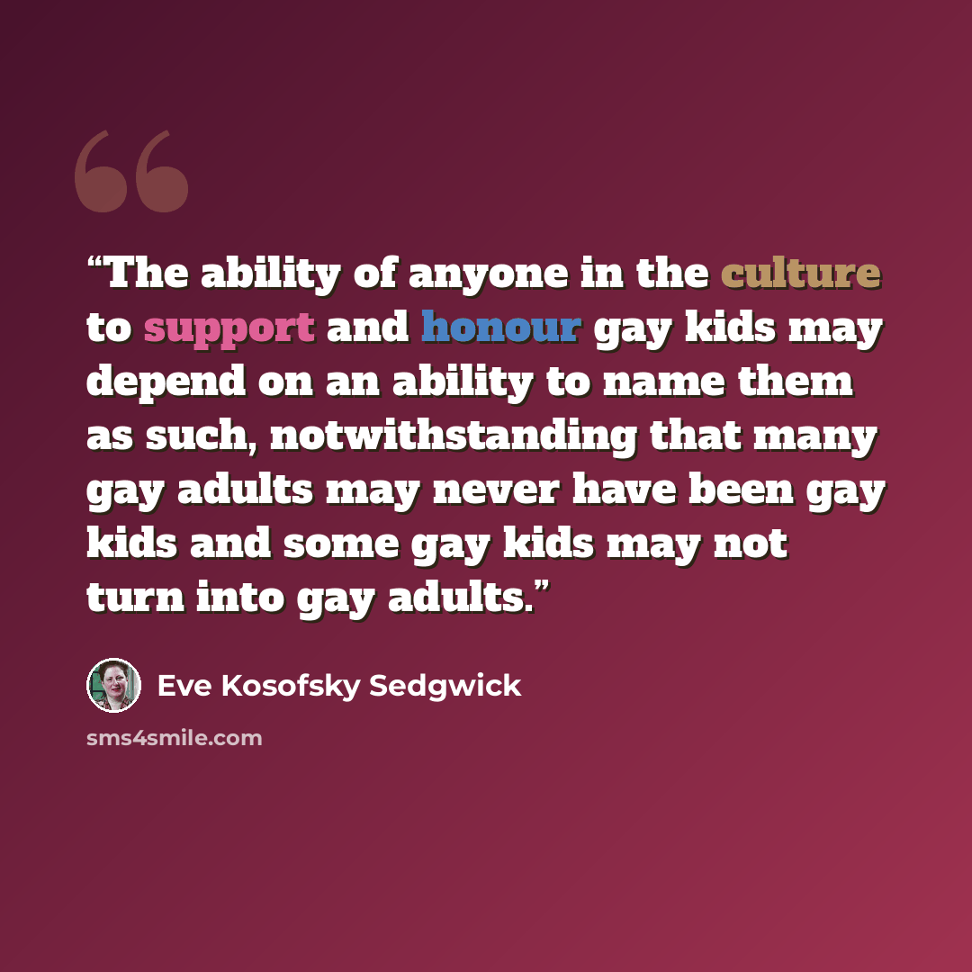 “The ability of anyone in the culture to support and honour gay kids may depend on an ability to name them as such, notwithstanding that many gay adults may never have been gay kids and some gay kids may not turn into gay adults.” quote by Eve Kosofsky Sedgwick