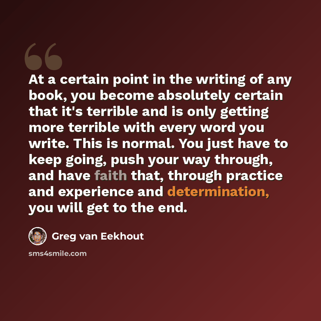 “At a certain point in the writing of any book, you become absolutely certain that it's terrible and is only getting more terrible with every word you write. This is normal. You just have to keep going, push your way through, and have faith that, through practice and experience and determination…” quote by Greg van Eekhout