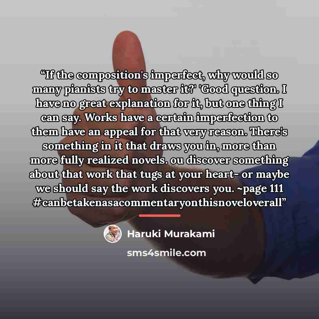 “If the composition's imperfect, why would so many pianists try to master it?' 'Good question. I have no great explanation for it, but one thing I can say. Works have a certain imperfection to them have an appeal for that very reason. There's something in it that draws you in, more than more fully…” quote by Haruki Murakami