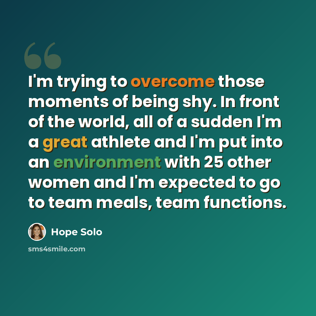 “I'm trying to overcome those moments of being shy. In front of the world, all of a sudden I'm a great athlete and I'm put into an environment with 25 other women and I'm expected to go to team meals, team functions.” quote by Hope Solo