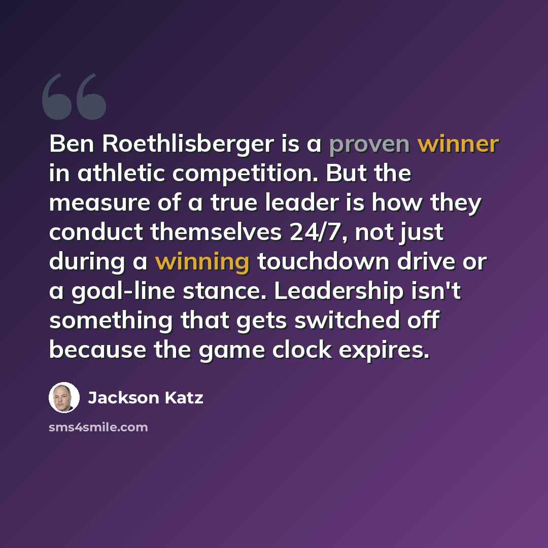 “Ben Roethlisberger is a proven winner in athletic competition. But the measure of a true leader is how they conduct themselves 24/7, not just during a winning touchdown drive or a goal-line stance. Leadership isn't something that gets switched off because the game clock expires.” quote by Jackson Katz